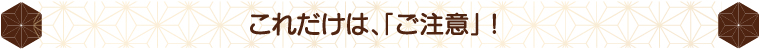 これだけは、「ご注意」！