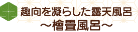 趣向を凝らした露天風呂～檜畳風呂～
